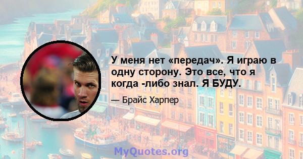 У меня нет «передач». Я играю в одну сторону. Это все, что я когда -либо знал. Я БУДУ.