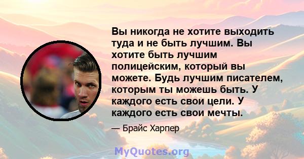 Вы никогда не хотите выходить туда и не быть лучшим. Вы хотите быть лучшим полицейским, который вы можете. Будь лучшим писателем, которым ты можешь быть. У каждого есть свои цели. У каждого есть свои мечты.