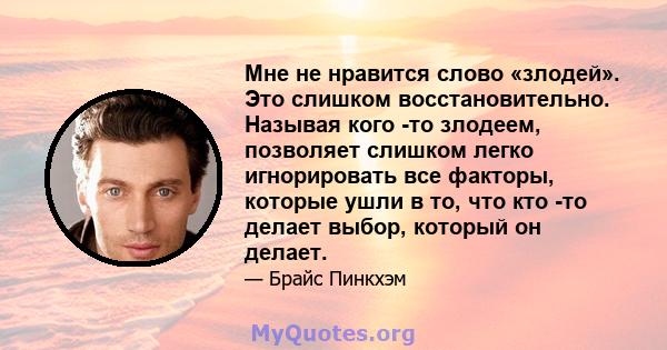 Мне не нравится слово «злодей». Это слишком восстановительно. Называя кого -то злодеем, позволяет слишком легко игнорировать все факторы, которые ушли в то, что кто -то делает выбор, который он делает.