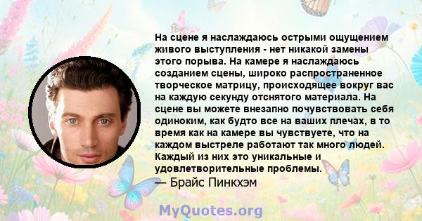 На сцене я наслаждаюсь острыми ощущением живого выступления - нет никакой замены этого порыва. На камере я наслаждаюсь созданием сцены, широко распространенное творческое матрицу, происходящее вокруг вас на каждую