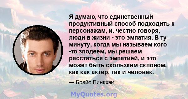 Я думаю, что единственный продуктивный способ подходить к персонажам, и, честно говоря, люди в жизни - это эмпатия. В ту минуту, когда мы называем кого -то злодеем, мы решаем расстаться с эмпатией, и это может быть