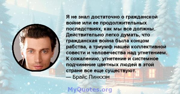 Я не знал достаточно о гражданской войне или ее продолжительных последствиях, как мы все должны. Действительно легко думать, что гражданская война была концом рабства, а триумф нашей коллективной совести и человечества