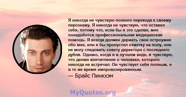 Я никогда не чувствую полного перехода к своему персонажу. Я никогда не чувствую, что оставил себя, потому что, если бы я это сделал, мне понадобится профессиональная медицинская помощь. Я всегда должен держать свое