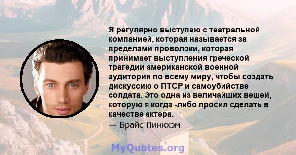 Я регулярно выступаю с театральной компанией, которая называется за пределами проволоки, которая принимает выступления греческой трагедии американской военной аудитории по всему миру, чтобы создать дискуссию о ПТСР и