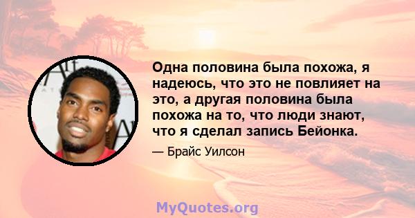 Одна половина была похожа, я надеюсь, что это не повлияет на это, а другая половина была похожа на то, что люди знают, что я сделал запись Бейонка.