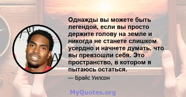 Однажды вы можете быть легендой, если вы просто держите голову на земле и никогда не станете слишком усердно и начнете думать, что вы превзошли себя. Это пространство, в котором я пытаюсь остаться.