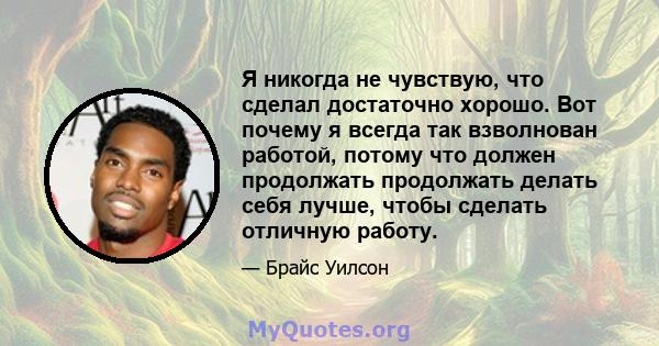 Я никогда не чувствую, что сделал достаточно хорошо. Вот почему я всегда так взволнован работой, потому что должен продолжать продолжать делать себя лучше, чтобы сделать отличную работу.