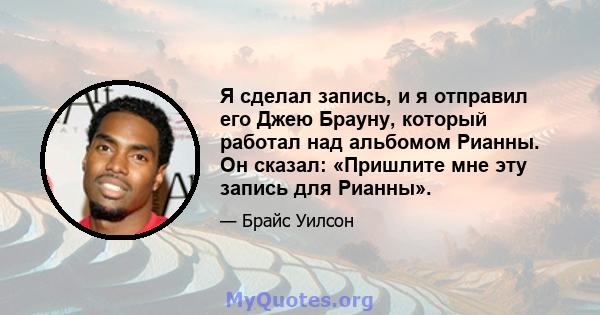 Я сделал запись, и я отправил его Джею Брауну, который работал над альбомом Рианны. Он сказал: «Пришлите мне эту запись для Рианны».