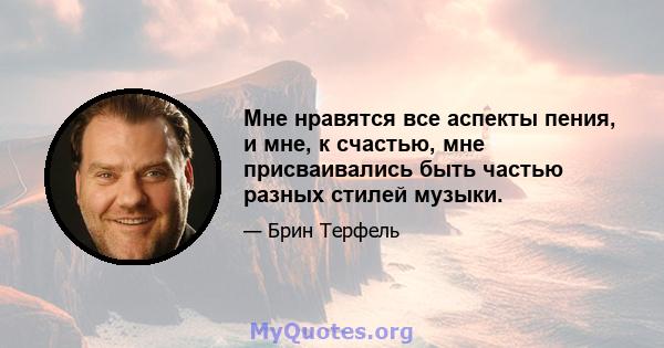 Мне нравятся все аспекты пения, и мне, к счастью, мне присваивались быть частью разных стилей музыки.