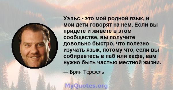 Уэльс - это мой родной язык, и мои дети говорят на нем. Если вы придете и живете в этом сообществе, вы получите довольно быстро, что полезно изучать язык, потому что, если вы собираетесь в паб или кафе, вам нужно быть