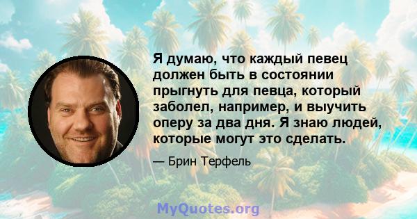 Я думаю, что каждый певец должен быть в состоянии прыгнуть для певца, который заболел, например, и выучить оперу за два дня. Я знаю людей, которые могут это сделать.