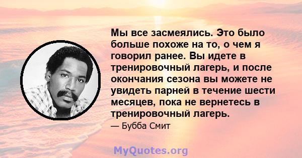 Мы все засмеялись. Это было больше похоже на то, о чем я говорил ранее. Вы идете в тренировочный лагерь, и после окончания сезона вы можете не увидеть парней в течение шести месяцев, пока не вернетесь в тренировочный