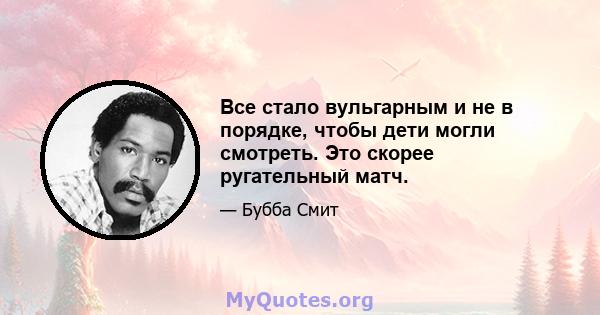 Все стало вульгарным и не в порядке, чтобы дети могли смотреть. Это скорее ругательный матч.