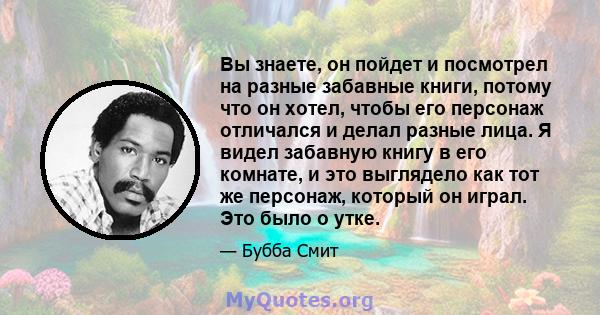 Вы знаете, он пойдет и посмотрел на разные забавные книги, потому что он хотел, чтобы его персонаж отличался и делал разные лица. Я видел забавную книгу в его комнате, и это выглядело как тот же персонаж, который он