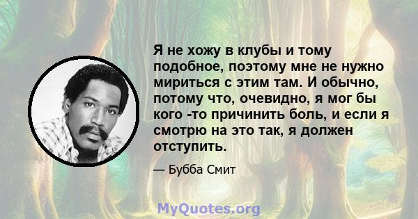 Я не хожу в клубы и тому подобное, поэтому мне не нужно мириться с этим там. И обычно, потому что, очевидно, я мог бы кого -то причинить боль, и если я смотрю на это так, я должен отступить.