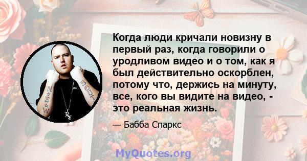 Когда люди кричали новизну в первый раз, когда говорили о уродливом видео и о том, как я был действительно оскорблен, потому что, держись на минуту, все, кого вы видите на видео, - это реальная жизнь.