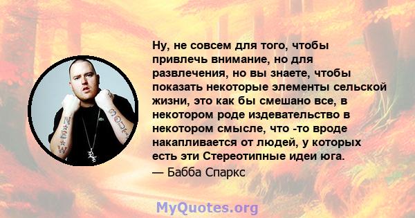 Ну, не совсем для того, чтобы привлечь внимание, но для развлечения, но вы знаете, чтобы показать некоторые элементы сельской жизни, это как бы смешано все, в некотором роде издевательство в некотором смысле, что -то