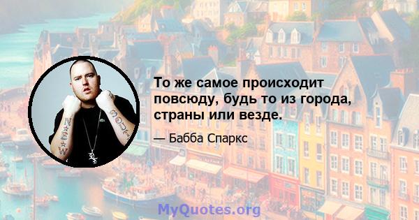 То же самое происходит повсюду, будь то из города, страны или везде.