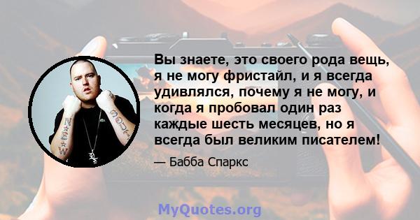 Вы знаете, это своего рода вещь, я не могу фристайл, и я всегда удивлялся, почему я не могу, и когда я пробовал один раз каждые шесть месяцев, но я всегда был великим писателем!