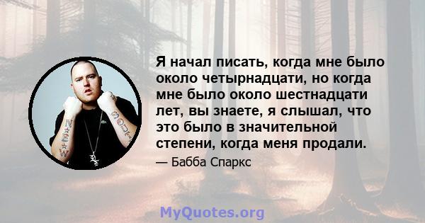 Я начал писать, когда мне было около четырнадцати, но когда мне было около шестнадцати лет, вы знаете, я слышал, что это было в значительной степени, когда меня продали.