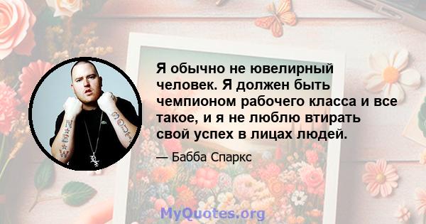 Я обычно не ювелирный человек. Я должен быть чемпионом рабочего класса и все такое, и я не люблю втирать свой успех в лицах людей.