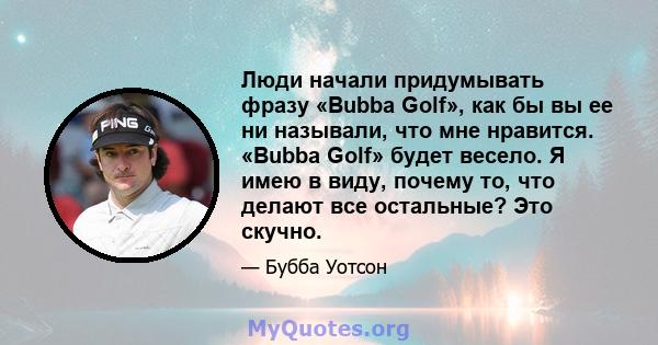 Люди начали придумывать фразу «Bubba Golf», как бы вы ее ни называли, что мне нравится. «Bubba Golf» будет весело. Я имею в виду, почему то, что делают все остальные? Это скучно.