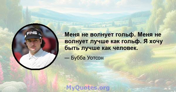 Меня не волнует гольф. Меня не волнует лучше как гольф. Я хочу быть лучше как человек.