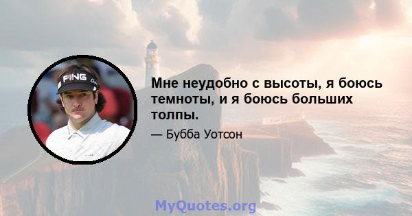 Мне неудобно с высоты, я боюсь темноты, и я боюсь больших толпы.