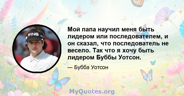 Мой папа научил меня быть лидером или последователем, и он сказал, что последователь не весело. Так что я хочу быть лидером Буббы Уотсон.