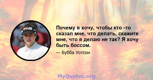 Почему я хочу, чтобы кто -то сказал мне, что делать, скажите мне, что я делаю не так? Я хочу быть боссом.