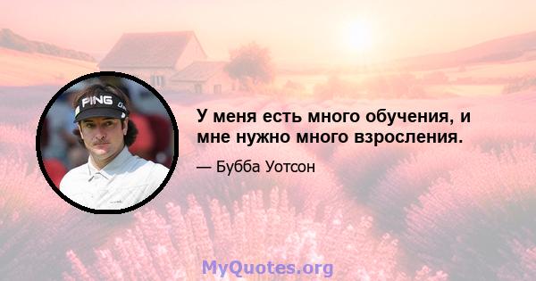 У меня есть много обучения, и мне нужно много взросления.