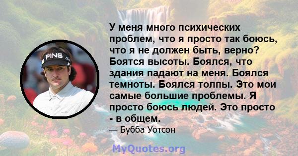 У меня много психических проблем, что я просто так боюсь, что я не должен быть, верно? Боятся высоты. Боялся, что здания падают на меня. Боялся темноты. Боялся толпы. Это мои самые большие проблемы. Я просто боюсь