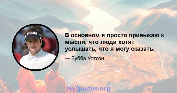 В основном я просто привыкаю к ​​мысли, что люди хотят услышать, что я могу сказать.