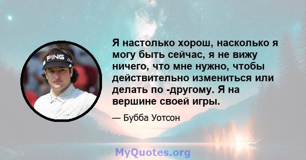 Я настолько хорош, насколько я могу быть сейчас, я не вижу ничего, что мне нужно, чтобы действительно измениться или делать по -другому. Я на вершине своей игры.