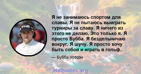 Я не занимаюсь спортом для славы. Я не пытаюсь выиграть турниры за славу. Я ничего из этого не делаю. Это только я. Я просто Бубба. Я бездельничаю вокруг. Я шучу. Я просто хочу быть собой и играть в гольф.