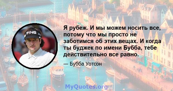 Я рубеж. И мы можем носить все, потому что мы просто не заботимся об этих вещах. И когда ты буджек по имени Бубба, тебе действительно все равно.