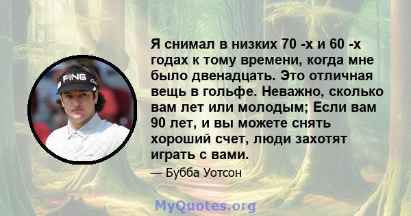 Я снимал в низких 70 -х и 60 -х годах к тому времени, когда мне было двенадцать. Это отличная вещь в гольфе. Неважно, сколько вам лет или молодым; Если вам 90 лет, и вы можете снять хороший счет, люди захотят играть с