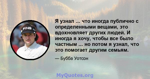 Я узнал ... что иногда публично с определенными вещами, это вдохновляет других людей. И иногда я хочу, чтобы все было частным ... но потом я узнал, что это помогает другим семьям.