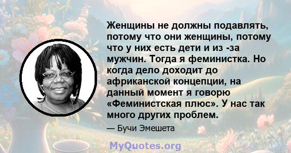 Женщины не должны подавлять, потому что они женщины, потому что у них есть дети и из -за мужчин. Тогда я феминистка. Но когда дело доходит до африканской концепции, на данный момент я говорю «Феминистская плюс». У нас