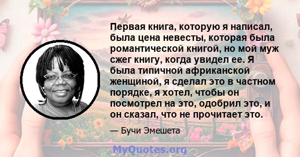 Первая книга, которую я написал, была цена невесты, которая была романтической книгой, но мой муж сжег книгу, когда увидел ее. Я была типичной африканской женщиной, я сделал это в частном порядке, я хотел, чтобы он