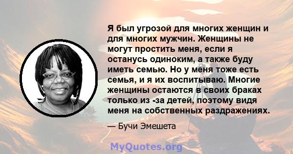 Я был угрозой для многих женщин и для многих мужчин. Женщины не могут простить меня, если я останусь одиноким, а также буду иметь семью. Но у меня тоже есть семья, и я их воспитываю. Многие женщины остаются в своих