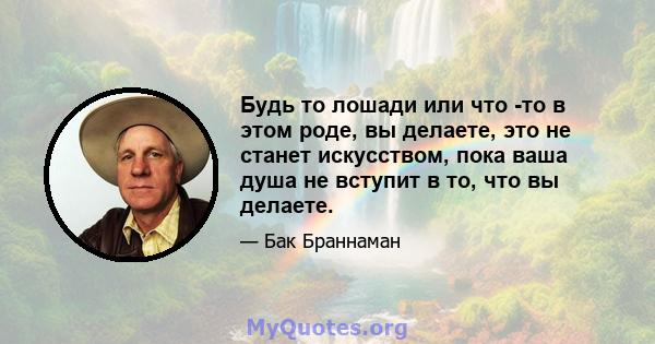 Будь то лошади или что -то в этом роде, вы делаете, это не станет искусством, пока ваша душа не вступит в то, что вы делаете.