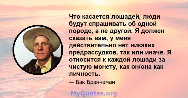 Что касается лошадей, люди будут спрашивать об одной породе, а не другой. Я должен сказать вам, у меня действительно нет никаких предрассудков, так или иначе. Я относится к каждой лошади за чистую монету, как он/она как 