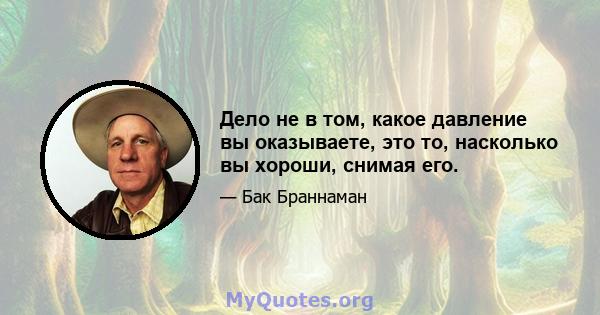 Дело не в том, какое давление вы оказываете, это то, насколько вы хороши, снимая его.