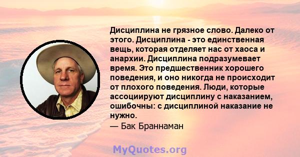 Дисциплина не грязное слово. Далеко от этого. Дисциплина - это единственная вещь, которая отделяет нас от хаоса и анархии. Дисциплина подразумевает время. Это предшественник хорошего поведения, и оно никогда не