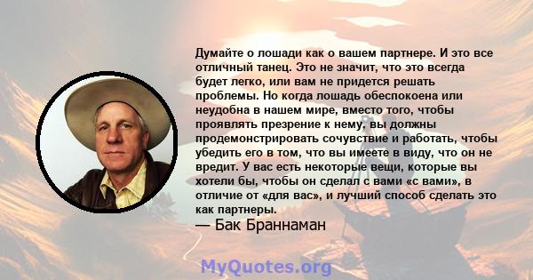 Думайте о лошади как о вашем партнере. И это все отличный танец. Это не значит, что это всегда будет легко, или вам не придется решать проблемы. Но когда лошадь обеспокоена или неудобна в нашем мире, вместо того, чтобы