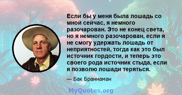 Если бы у меня была лошадь со мной сейчас, я немного разочарован. Это не конец света, но я немного разочарован, если я не смогу удержать лошадь от неприятностей, тогда как это был источник гордости, и теперь это своего