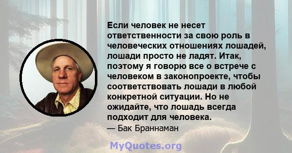 Если человек не несет ответственности за свою роль в человеческих отношениях лошадей, лошади просто не ладят. Итак, поэтому я говорю все о встрече с человеком в законопроекте, чтобы соответствовать лошади в любой