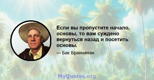 Если вы пропустите начало, основы, то вам суждено вернуться назад и посетить основы.