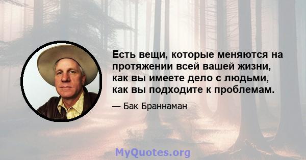 Есть вещи, которые меняются на протяжении всей вашей жизни, как вы имеете дело с людьми, как вы подходите к проблемам.